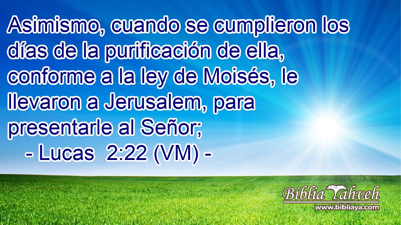  Asimismo, cuando se cumplieron los días de la purificación de ella, conforme a la ley de Moisés, le llevaron a Jerusalem, para presentarle al Señor; 
