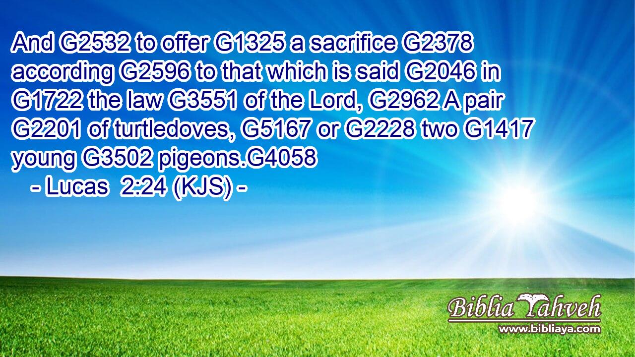 And G2532 to offer G1325 a sacrifice G2378 according G2596 to that which is said G2046 in G1722 the law G3551 of the Lord, G2962 A pair G2201 of turtledoves, G5167 or G2228 two G1417 young G3502 pigeons.G4058