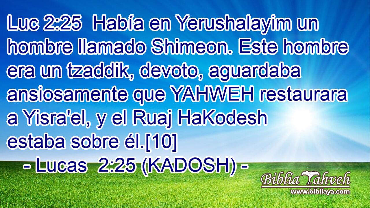  Había en Yerushalayim un hombre llamado Shimeon. Este hombre era un tzaddik, devoto, aguardaba ansiosamente que YAHWEH restaurara a Yisra'el, y el Ruaj HaKodesh estaba sobre él.[10] 