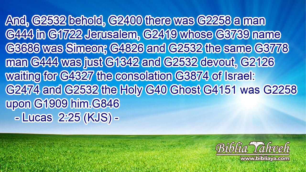 And, G2532 behold, G2400 there was G2258 a man G444 in G1722 Jerusalem, G2419 whose G3739 name G3686 was Simeon; G4826 and G2532 the same G3778 man G444 was just G1342 and G2532 devout, G2126 waiting for G4327 the consolation G3874 of Israel: G2474 and G2532 the Holy G40 Ghost G4151 was G2258 upon G1909 him.G846