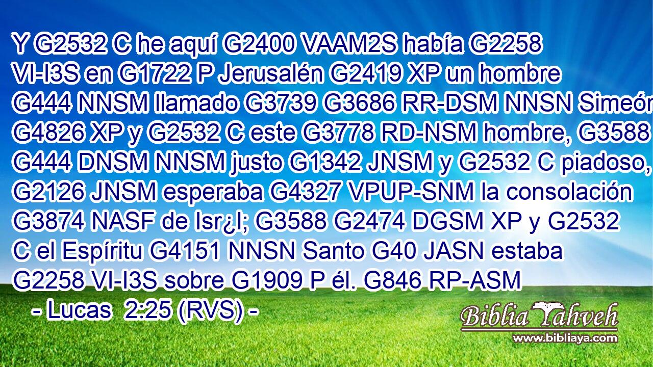 Y G2532 C he aquí G2400 VAAM2S había G2258 VI-I3S en G1722 P Jerusalén G2419 XP un hombre G444 NNSM llamado G3739 G3686 RR-DSM NNSN Simeón, G4826 XP y G2532 C este G3778 RD-NSM hombre, G3588 G444 DNSM NNSM justo G1342 JNSM y G2532 C piadoso, G2126 JNSM esperaba G4327 VPUP-SNM la consolación G3874 NASF de Isr¿l; G3588 G2474 DGSM XP y G2532 C el Espíritu G4151 NNSN Santo G40 JASN estaba G2258 VI-I3S sobre G1909 P él. G846 RP-ASM 