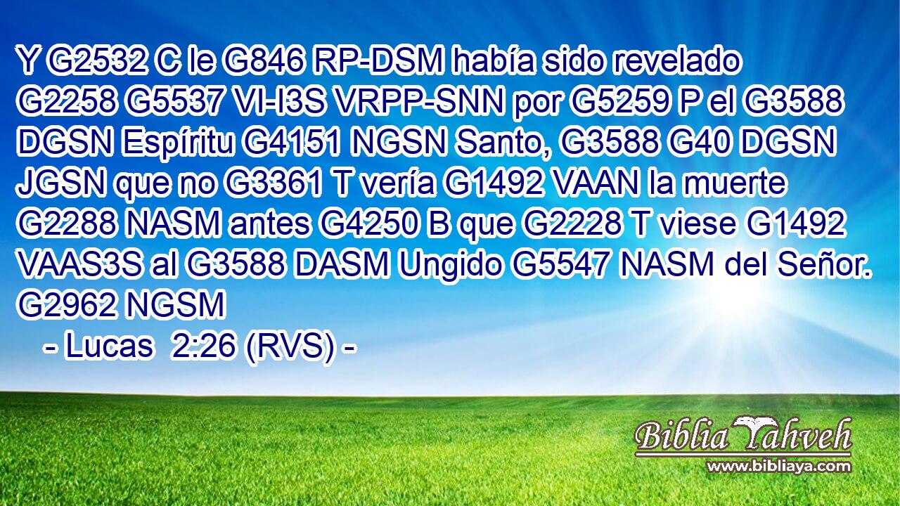 Y G2532 C le G846 RP-DSM había sido revelado G2258 G5537 VI-I3S VRPP-SNN por G5259 P el G3588 DGSN Espíritu G4151 NGSN Santo, G3588 G40 DGSN JGSN que no G3361 T vería G1492 VAAN la muerte G2288 NASM antes G4250 B que G2228 T viese G1492 VAAS3S al G3588 DASM Ungido G5547 NASM del Señor. G2962 NGSM 