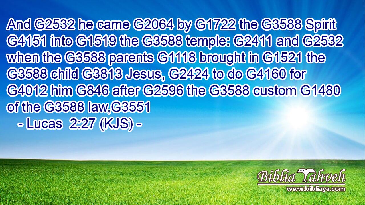And G2532 he came G2064 by G1722 the G3588 Spirit G4151 into G1519 the G3588 temple: G2411 and G2532 when the G3588 parents G1118 brought in G1521 the G3588 child G3813 Jesus, G2424 to do G4160 for G4012 him G846 after G2596 the G3588 custom G1480 of the G3588 law,G3551