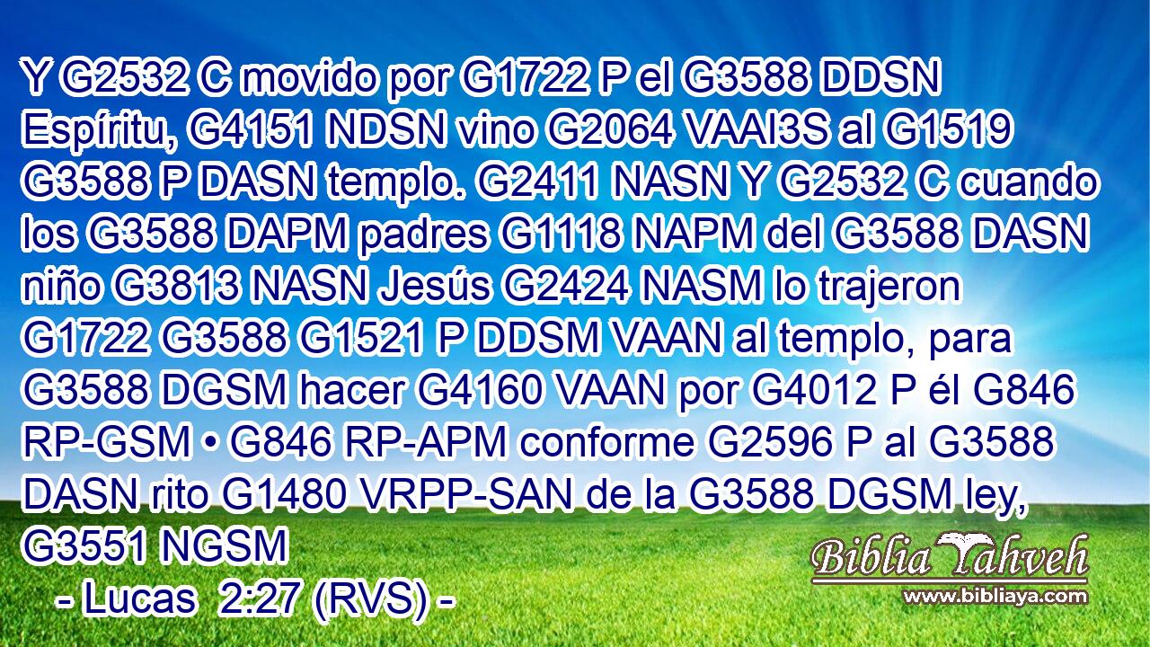 Y G2532 C movido por G1722 P el G3588 DDSN Espíritu, G4151 NDSN vino G2064 VAAI3S al G1519 G3588 P DASN templo. G2411 NASN Y G2532 C cuando los G3588 DAPM padres G1118 NAPM del G3588 DASN niño G3813 NASN Jesús G2424 NASM lo trajeron G1722 G3588 G1521 P DDSM VAAN al templo, para G3588 DGSM hacer G4160 VAAN por G4012 P él G846 RP-GSM • G846 RP-APM conforme G2596 P al G3588 DASN rito G1480 VRPP-SAN de la G3588 DGSM ley, G3551 NGSM 