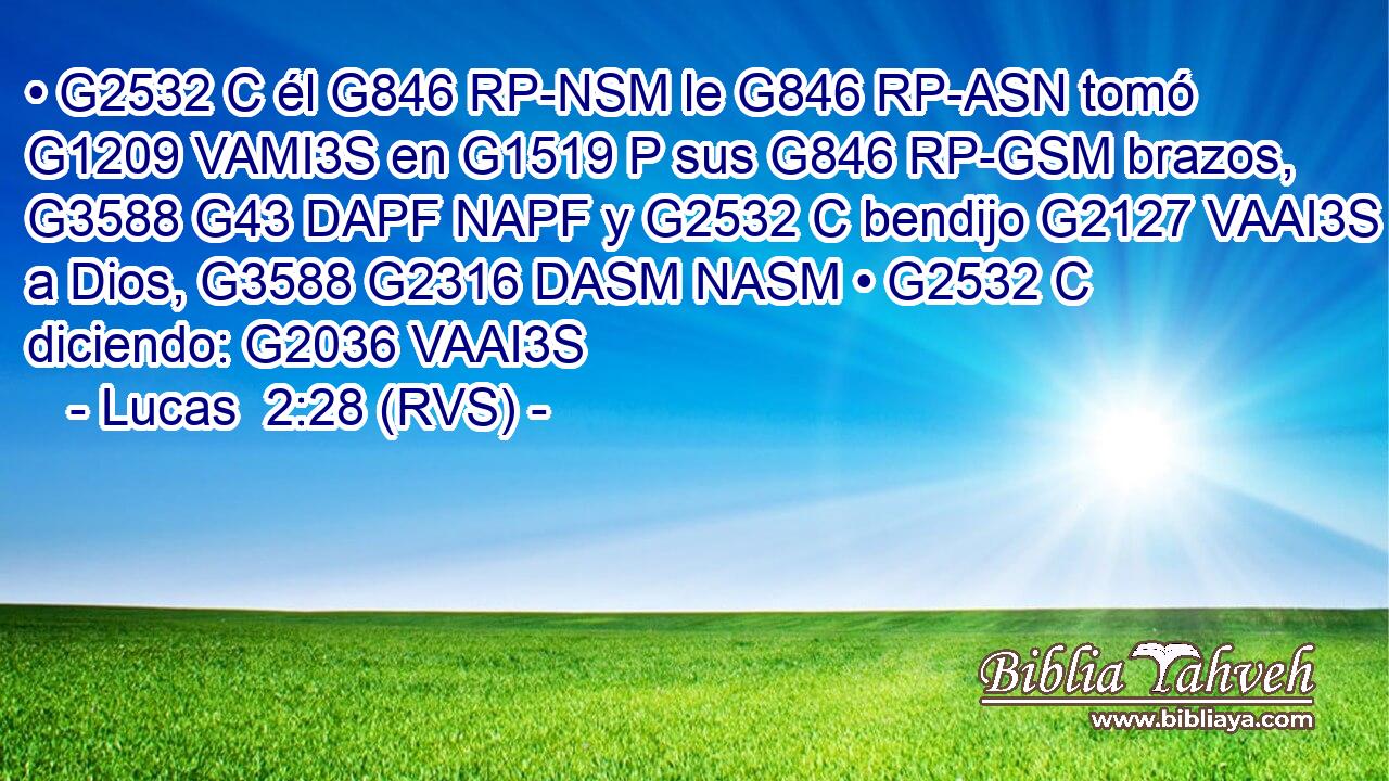 • G2532 C él G846 RP-NSM le G846 RP-ASN tomó G1209 VAMI3S en G1519 P sus G846 RP-GSM brazos, G3588 G43 DAPF NAPF y G2532 C bendijo G2127 VAAI3S a Dios, G3588 G2316 DASM NASM • G2532 C diciendo: G2036 VAAI3S 