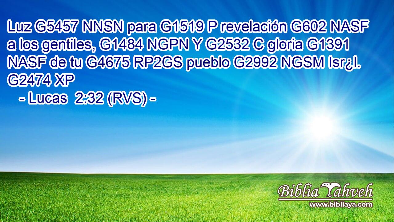 Luz G5457 NNSN para G1519 P revelación G602 NASF a los gentiles, G1484 NGPN Y G2532 C gloria G1391 NASF de tu G4675 RP2GS pueblo G2992 NGSM Isr¿l. G2474 XP 