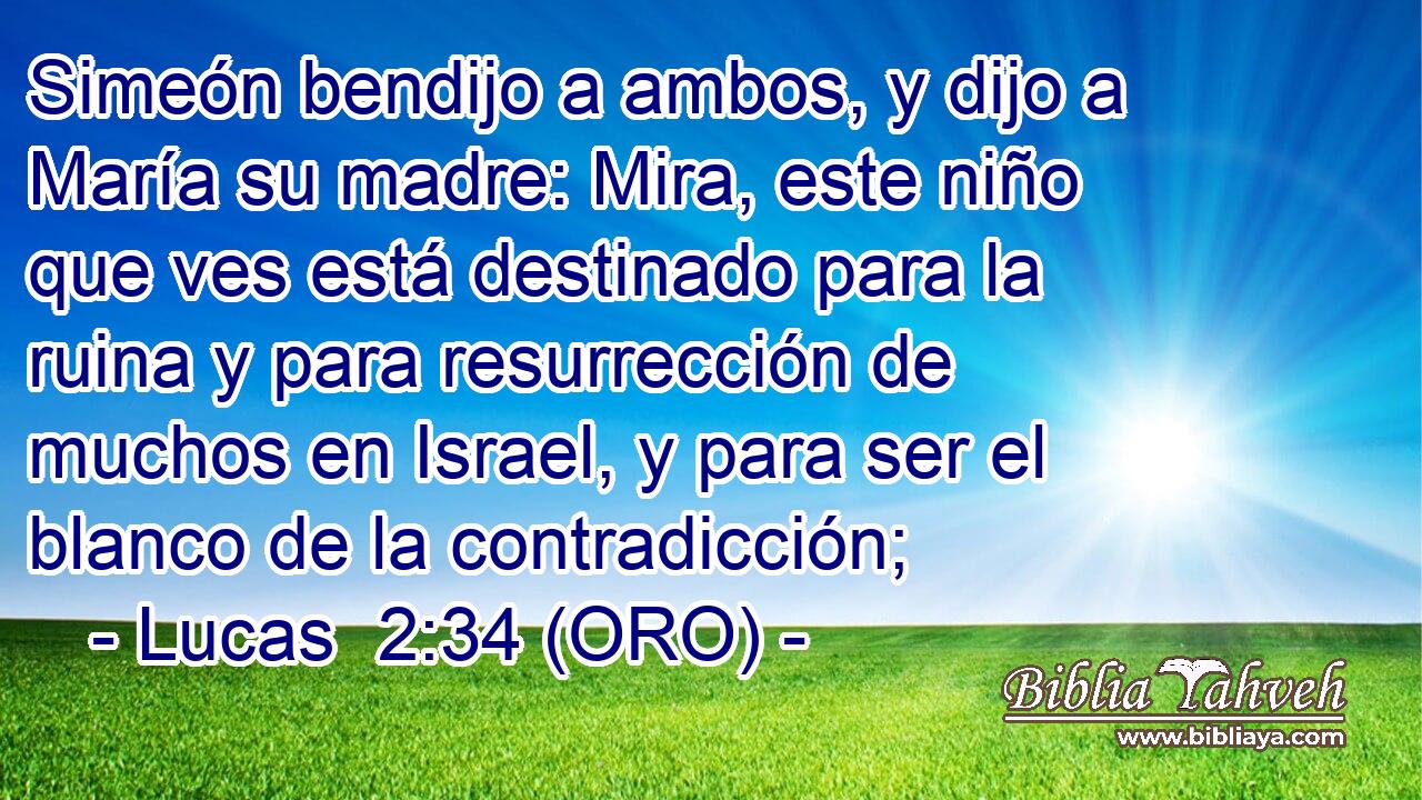  Simeón bendijo a ambos, y dijo a María su madre: Mira, este niño que ves está destinado para la ruina y para resurrección de muchos en Israel, y para ser el blanco de la contradicción; 