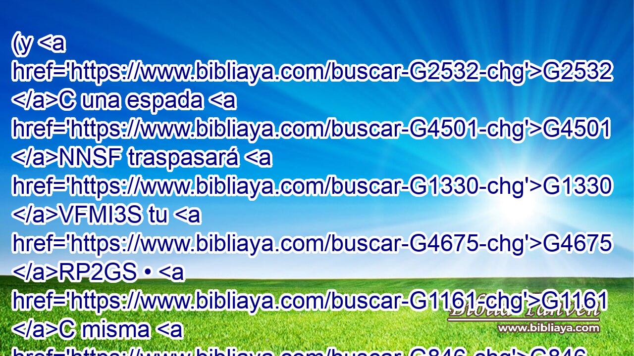 (y G2532 C una espada G4501 NNSF traspasará G1330 VFMI3S tu G4675 RP2GS • G1161 C misma G846 RP-GSF alma), G3588 G5590 DASF NASF para G3704 B que G302 T sean revelados G601 VAPS3P los pensamientos G1261 NNPM de G1537 P muchos G4183 JGPF corazones. G2588 NGPF 