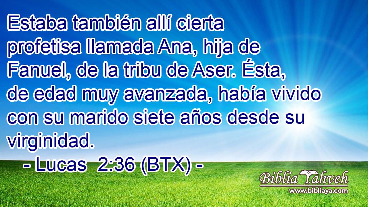Estaba también allí cierta profetisa llamada Ana, hija de Fanuel, de la tribu de Aser. Ésta, de edad muy avanzada, había vivido con su marido siete años desde su virginidad.