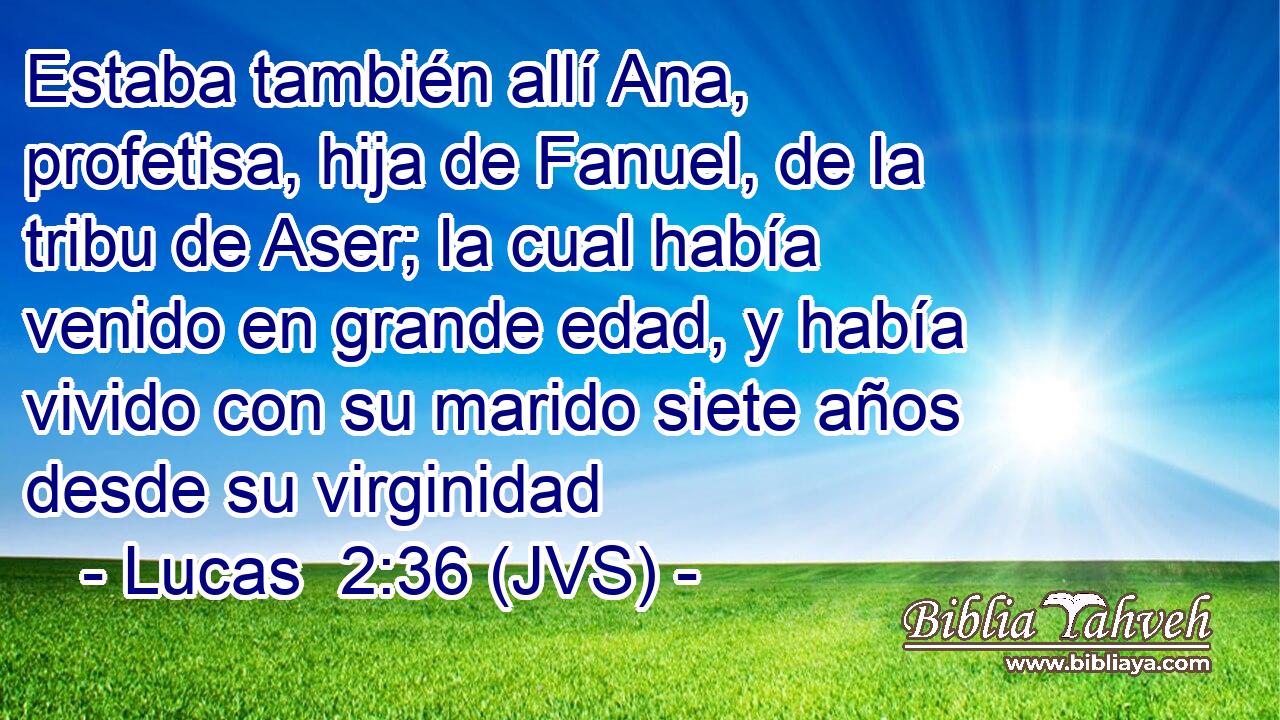 Estaba también allí Ana, profetisa, hija de Fanuel, de la tribu de Aser; la cual había venido en grande edad, y había vivido con su marido siete años desde su virginidad