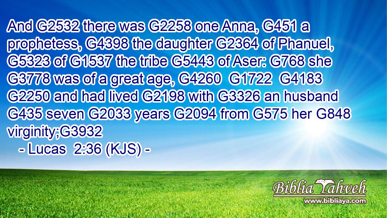 And G2532 there was G2258 one Anna, G451 a prophetess, G4398 the daughter G2364 of Phanuel, G5323 of G1537 the tribe G5443 of Aser: G768 she G3778 was of a great age, G4260  G1722  G4183  G2250 and had lived G2198 with G3326 an husband G435 seven G2033 years G2094 from G575 her G848 virginity;G3932