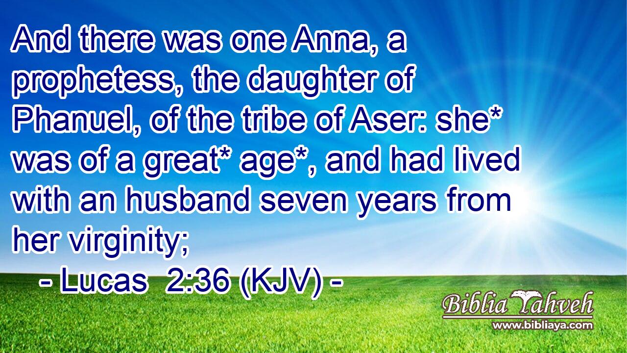 And there was one Anna, a prophetess, the daughter of Phanuel, of the tribe of Aser: she* was of a great* age*, and had lived with an husband seven years from her virginity;