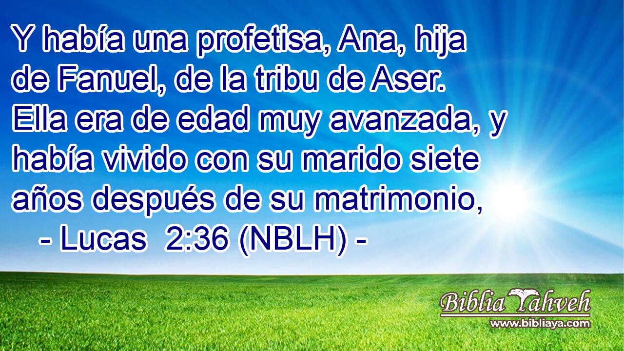  Y había una profetisa, Ana, hija de Fanuel, de la tribu de Aser. Ella era de edad muy avanzada, y había vivido con su marido siete años después de su matrimonio, 