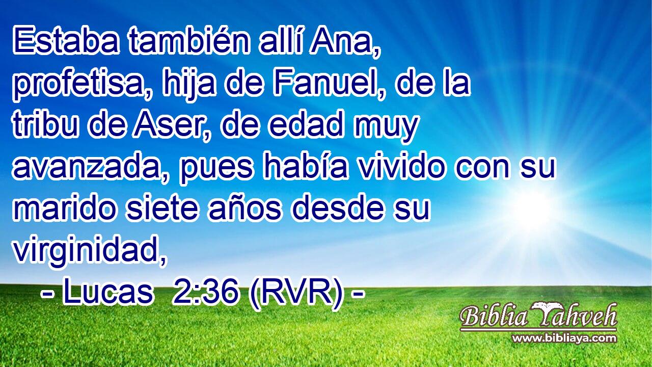 Estaba también allí Ana, profetisa, hija de Fanuel, de la tribu de Aser, de edad muy avanzada, pues había vivido con su marido siete años desde su virginidad,