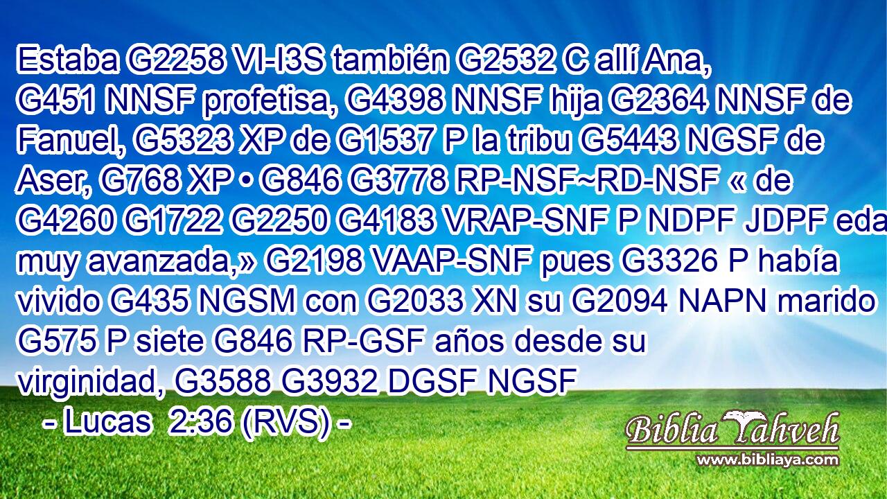 Estaba G2258 VI-I3S también G2532 C allí Ana, G451 NNSF profetisa, G4398 NNSF hija G2364 NNSF de Fanuel, G5323 XP de G1537 P la tribu G5443 NGSF de Aser, G768 XP • G846 G3778 RP-NSF~RD-NSF « de G4260 G1722 G2250 G4183 VRAP-SNF P NDPF JDPF edad muy avanzada,» G2198 VAAP-SNF pues G3326 P había vivido G435 NGSM con G2033 XN su G2094 NAPN marido G575 P siete G846 RP-GSF años desde su virginidad, G3588 G3932 DGSF NGSF 