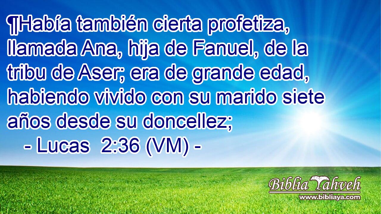  ¶Había también cierta profetiza, llamada Ana, hija de Fanuel, de la tribu de Aser; era de grande edad, habiendo vivido con su marido siete años desde su doncellez; 