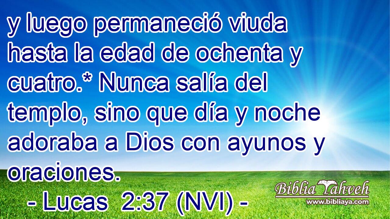  y luego permaneció viuda hasta la edad de ochenta y cuatro.* Nunca salía del templo, sino que día y noche adoraba a Dios con ayunos y oraciones. 