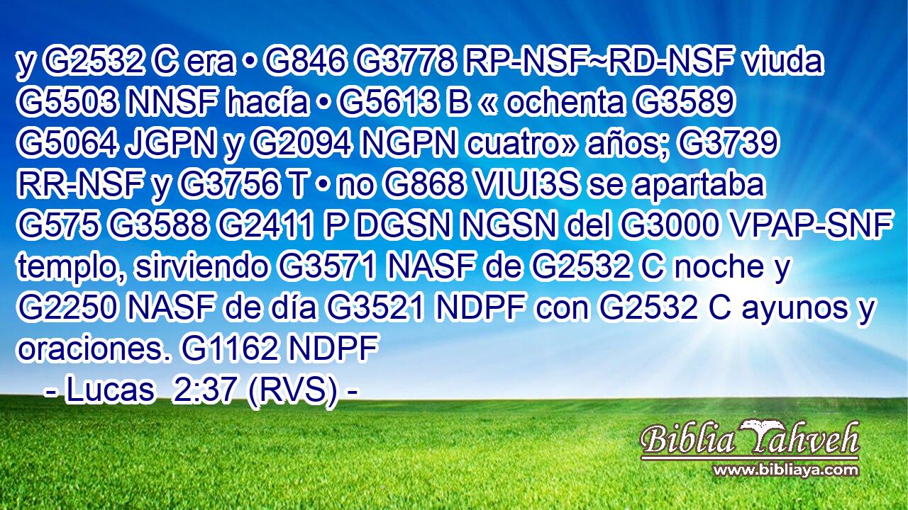 y G2532 C era • G846 G3778 RP-NSF~RD-NSF viuda G5503 NNSF hacía • G5613 B « ochenta G3589 G5064 JGPN y G2094 NGPN cuatro» años; G3739 RR-NSF y G3756 T • no G868 VIUI3S se apartaba G575 G3588 G2411 P DGSN NGSN del G3000 VPAP-SNF templo, sirviendo G3571 NASF de G2532 C noche y G2250 NASF de día G3521 NDPF con G2532 C ayunos y oraciones. G1162 NDPF 