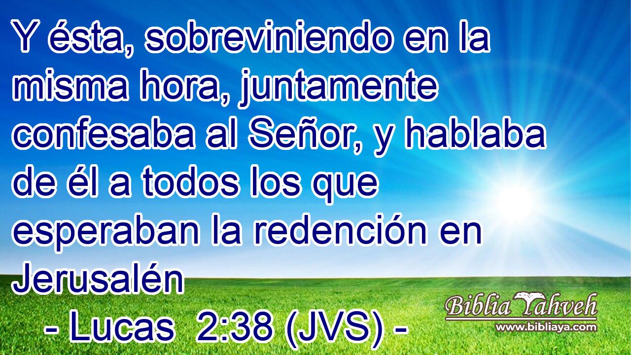Y ésta, sobreviniendo en la misma hora, juntamente confesaba al Señor, y hablaba de él a todos los que esperaban la redención en Jerusalén