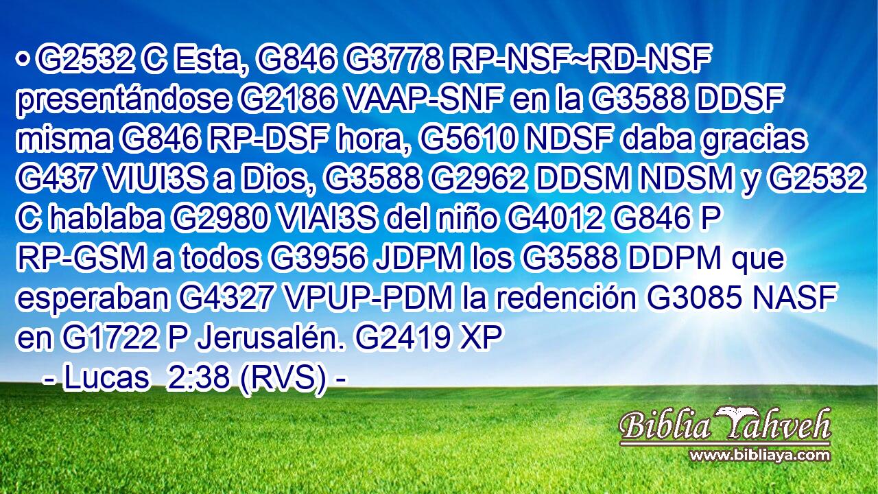 • G2532 C Esta, G846 G3778 RP-NSF~RD-NSF presentándose G2186 VAAP-SNF en la G3588 DDSF misma G846 RP-DSF hora, G5610 NDSF daba gracias G437 VIUI3S a Dios, G3588 G2962 DDSM NDSM y G2532 C hablaba G2980 VIAI3S del niño G4012 G846 P RP-GSM a todos G3956 JDPM los G3588 DDPM que esperaban G4327 VPUP-PDM la redención G3085 NASF en G1722 P Jerusalén. G2419 XP 