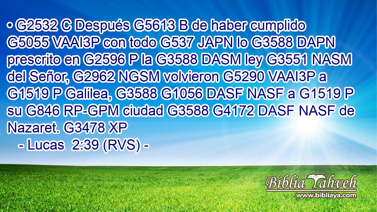 • G2532 C Después G5613 B de haber cumplido G5055 VAAI3P con todo G537 JAPN lo G3588 DAPN prescrito en G2596 P la G3588 DASM ley G3551 NASM del Señor, G2962 NGSM volvieron G5290 VAAI3P a G1519 P Galilea, G3588 G1056 DASF NASF a G1519 P su G846 RP-GPM ciudad G3588 G4172 DASF NASF de Nazaret. G3478 XP 