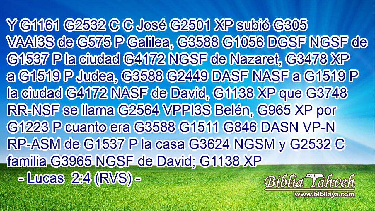 Y G1161 G2532 C C José G2501 XP subió G305 VAAI3S de G575 P Galilea, G3588 G1056 DGSF NGSF de G1537 P la ciudad G4172 NGSF de Nazaret, G3478 XP a G1519 P Judea, G3588 G2449 DASF NASF a G1519 P la ciudad G4172 NASF de David, G1138 XP que G3748 RR-NSF se llama G2564 VPPI3S Belén, G965 XP por G1223 P cuanto era G3588 G1511 G846 DASN VP-N RP-ASM de G1537 P la casa G3624 NGSM y G2532 C familia G3965 NGSF de David; G1138 XP 