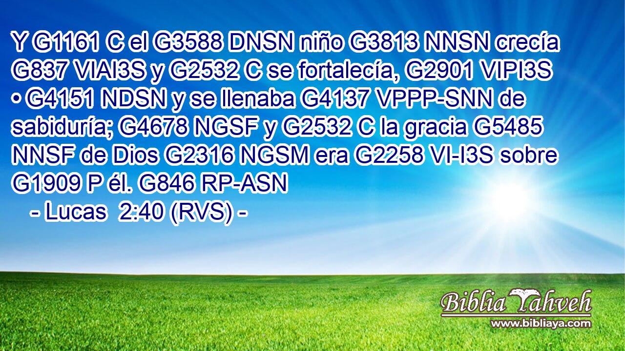 Y G1161 C el G3588 DNSN niño G3813 NNSN crecía G837 VIAI3S y G2532 C se fortalecía, G2901 VIPI3S • G4151 NDSN y se llenaba G4137 VPPP-SNN de sabiduría; G4678 NGSF y G2532 C la gracia G5485 NNSF de Dios G2316 NGSM era G2258 VI-I3S sobre G1909 P él. G846 RP-ASN 