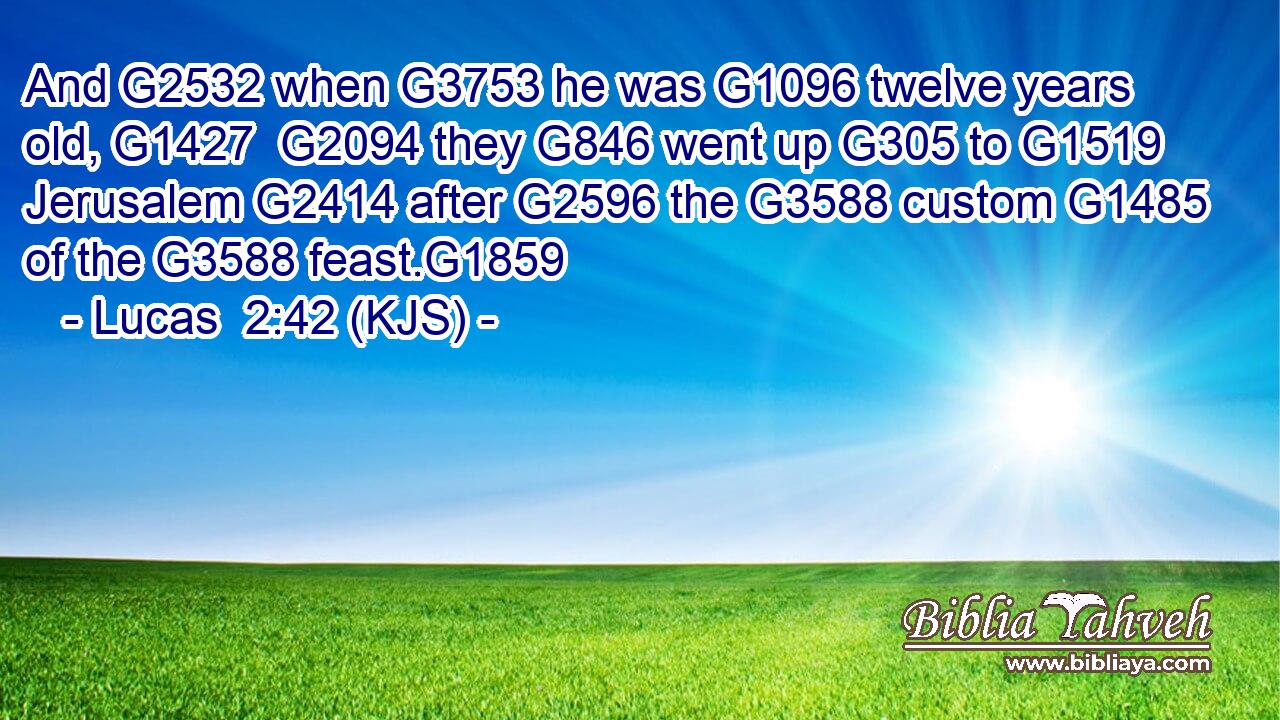 And G2532 when G3753 he was G1096 twelve years old, G1427  G2094 they G846 went up G305 to G1519 Jerusalem G2414 after G2596 the G3588 custom G1485 of the G3588 feast.G1859
