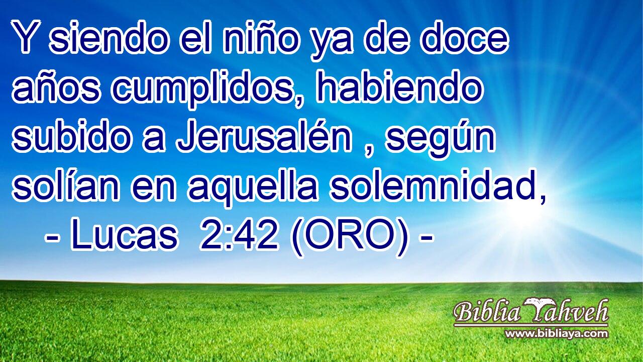  Y siendo el niño ya de doce años cumplidos, habiendo subido a Jerusalén , según solían en aquella solemnidad, 