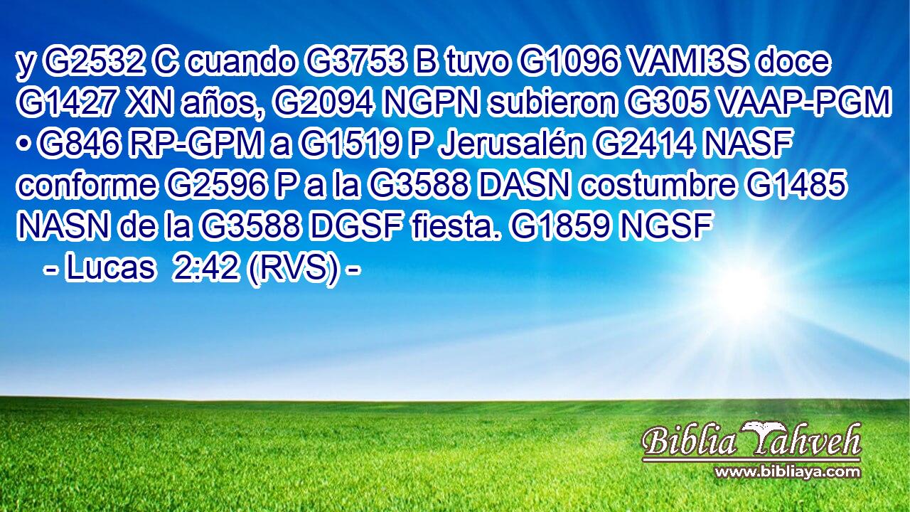 y G2532 C cuando G3753 B tuvo G1096 VAMI3S doce G1427 XN años, G2094 NGPN subieron G305 VAAP-PGM • G846 RP-GPM a G1519 P Jerusalén G2414 NASF conforme G2596 P a la G3588 DASN costumbre G1485 NASN de la G3588 DGSF fiesta. G1859 NGSF 