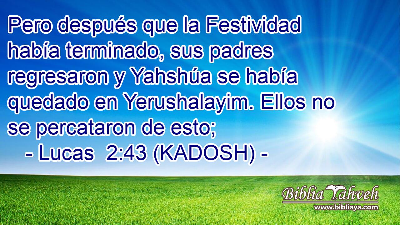  Pero después que la Festividad había terminado, sus padres regresaron y Yahshúa se había quedado en Yerushalayim. Ellos no se percataron de esto; 