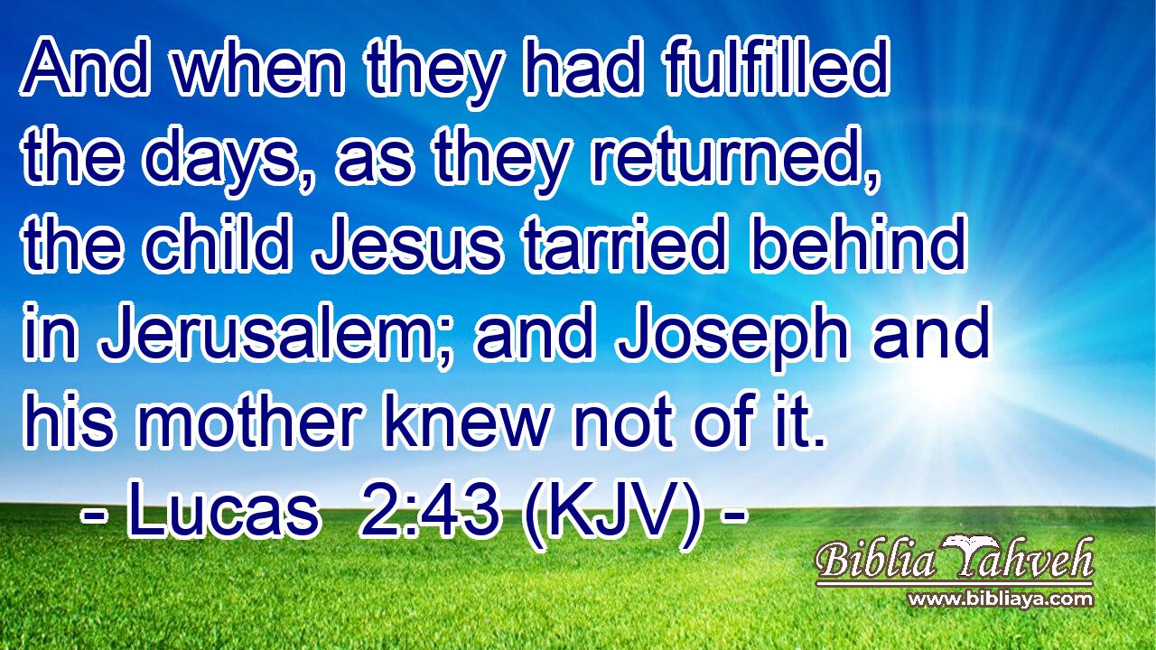 And when they had fulfilled the days, as they returned, the child Jesus tarried behind in Jerusalem; and Joseph and his mother knew not of it.
