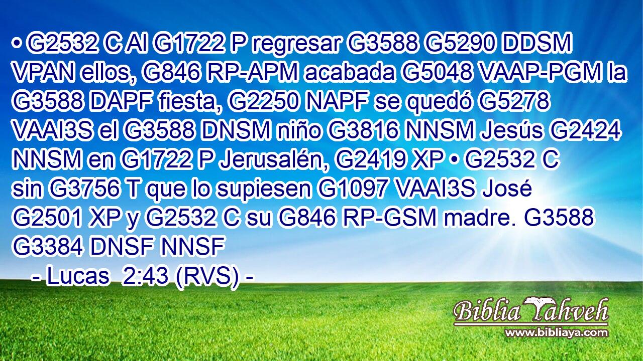 • G2532 C Al G1722 P regresar G3588 G5290 DDSM VPAN ellos, G846 RP-APM acabada G5048 VAAP-PGM la G3588 DAPF fiesta, G2250 NAPF se quedó G5278 VAAI3S el G3588 DNSM niño G3816 NNSM Jesús G2424 NNSM en G1722 P Jerusalén, G2419 XP • G2532 C sin G3756 T que lo supiesen G1097 VAAI3S José G2501 XP y G2532 C su G846 RP-GSM madre. G3588 G3384 DNSF NNSF 