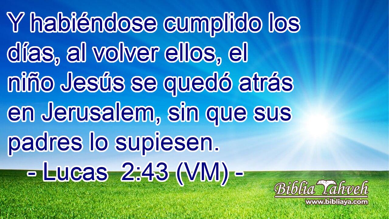  Y habiéndose cumplido los días, al volver ellos, el niño Jesús se quedó atrás en Jerusalem, sin que sus padres lo supiesen. 