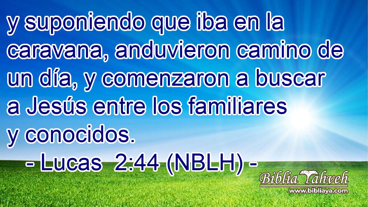  y suponiendo que iba en la caravana, anduvieron camino de un día, y comenzaron a buscar a Jesús entre los familiares y conocidos. 