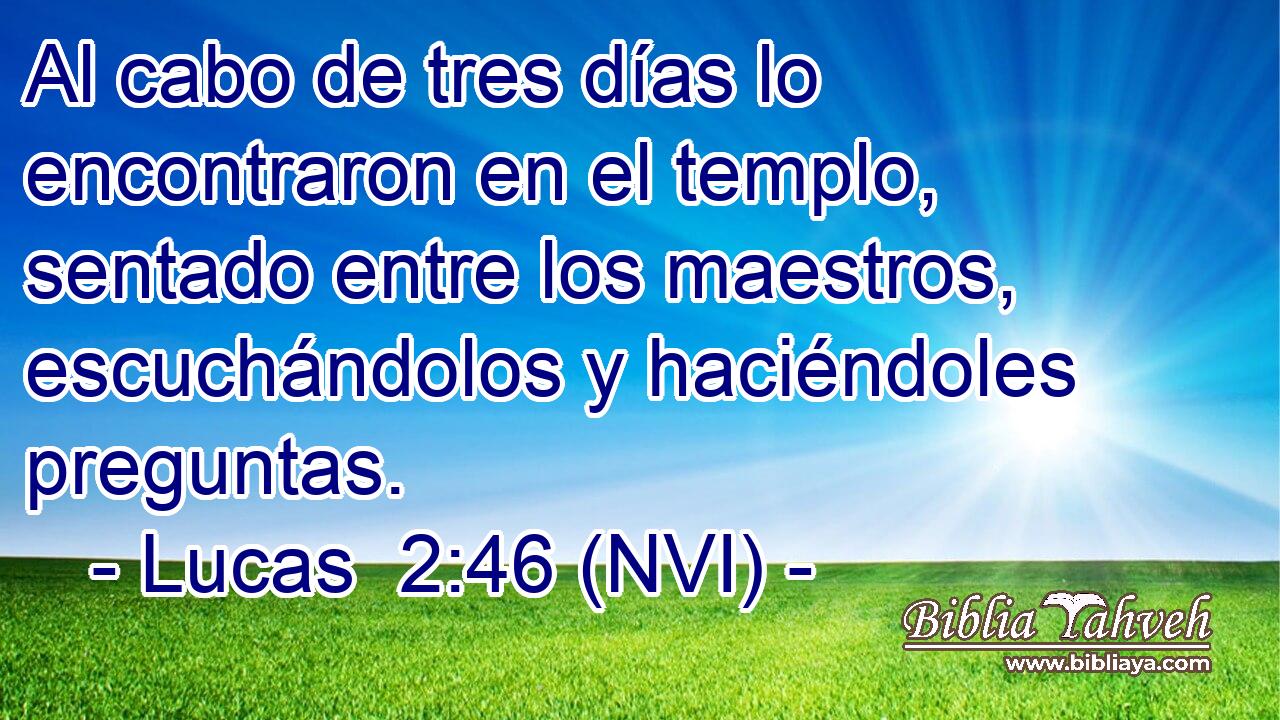  Al cabo de tres días lo encontraron en el templo, sentado entre los maestros, escuchándolos y haciéndoles preguntas. 