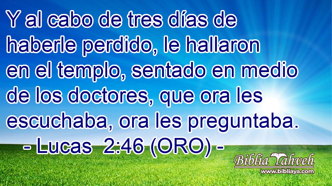  Y al cabo de tres días de haberle perdido, le hallaron en el templo, sentado en medio de los doctores, que ora les escuchaba, ora les preguntaba. 