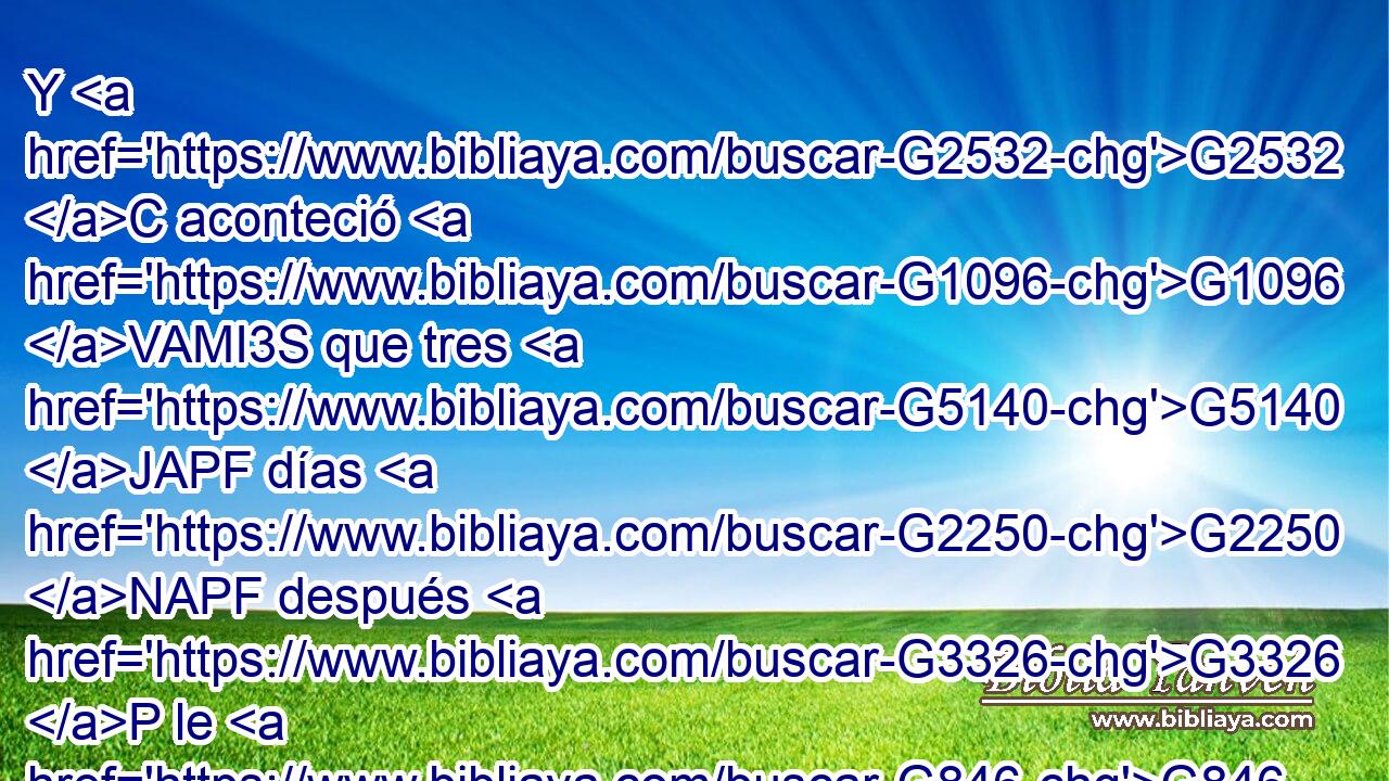 Y G2532 C aconteció G1096 VAMI3S que tres G5140 JAPF días G2250 NAPF después G3326 P le G846 RP-ASM hallaron G2147 VAAI3P en G1722 P el G3588 DDSN templo, G2411 NDSN sentado G2516 VPUP-SAM en G1722 P medio G3319 JDSN de los G3588 DGPM doctores G1320 NGPM de la ley, • G2532 C oyéndoles G191 G846 VPAP-SAM RP-GPM y G2532 C preguntándoles. G1905 G846 VPAP-SAM RP-APM 