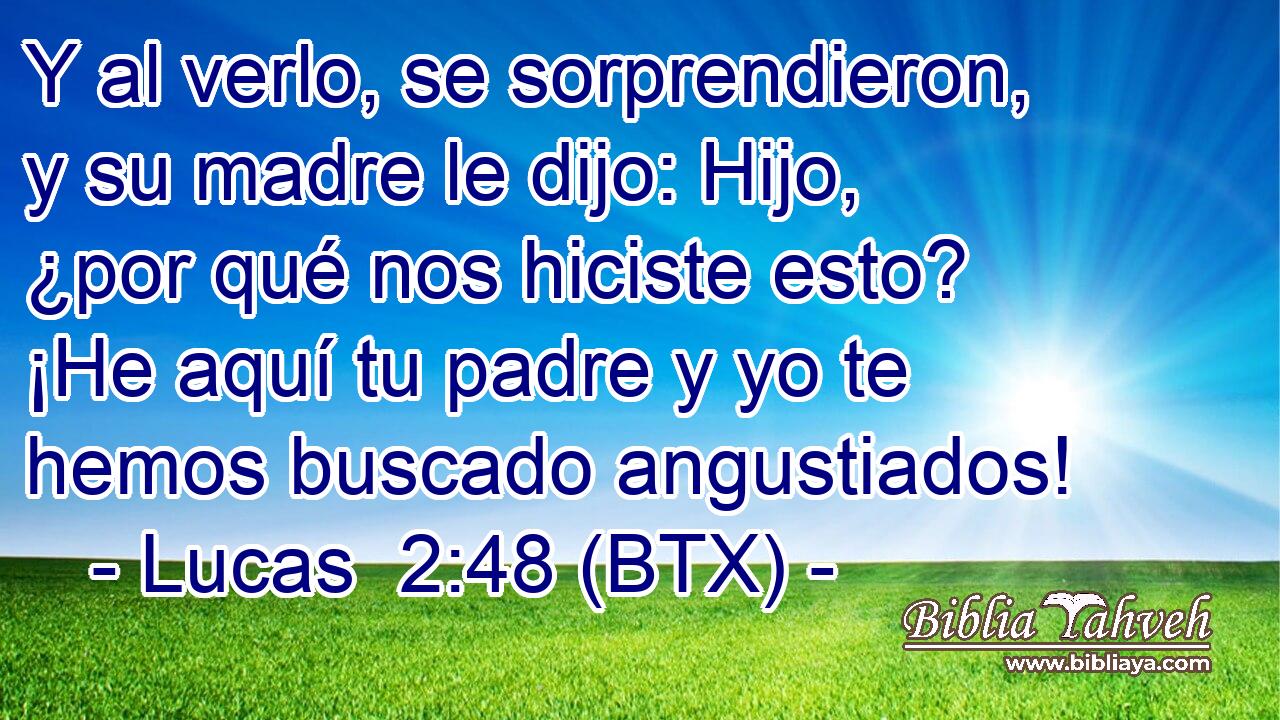 Y al verlo, se sorprendieron, y su madre le dijo: Hijo, ¿por qué nos hiciste esto? ¡He aquí tu padre y yo te hemos buscado angustiados!