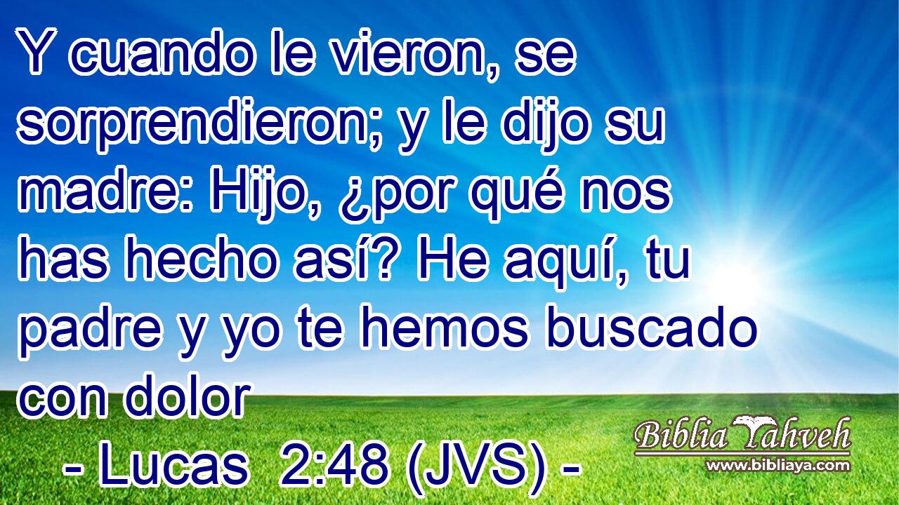 Y cuando le vieron, se sorprendieron; y le dijo su madre: Hijo, ¿por qué nos has hecho así? He aquí, tu padre y yo te hemos buscado con dolor