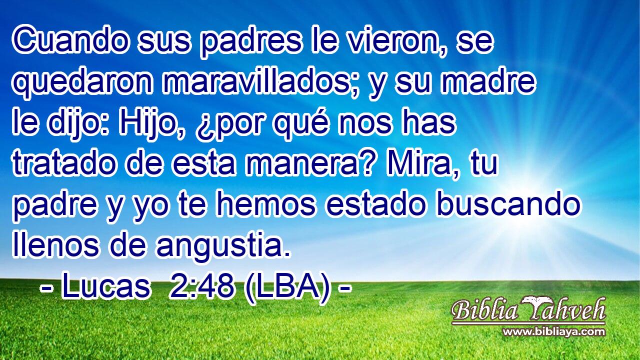 Cuando sus padres le vieron, se quedaron maravillados; y su madre le dijo: Hijo, ¿por qué nos has tratado de esta manera? Mira, tu padre y yo te hemos estado buscando llenos de angustia.