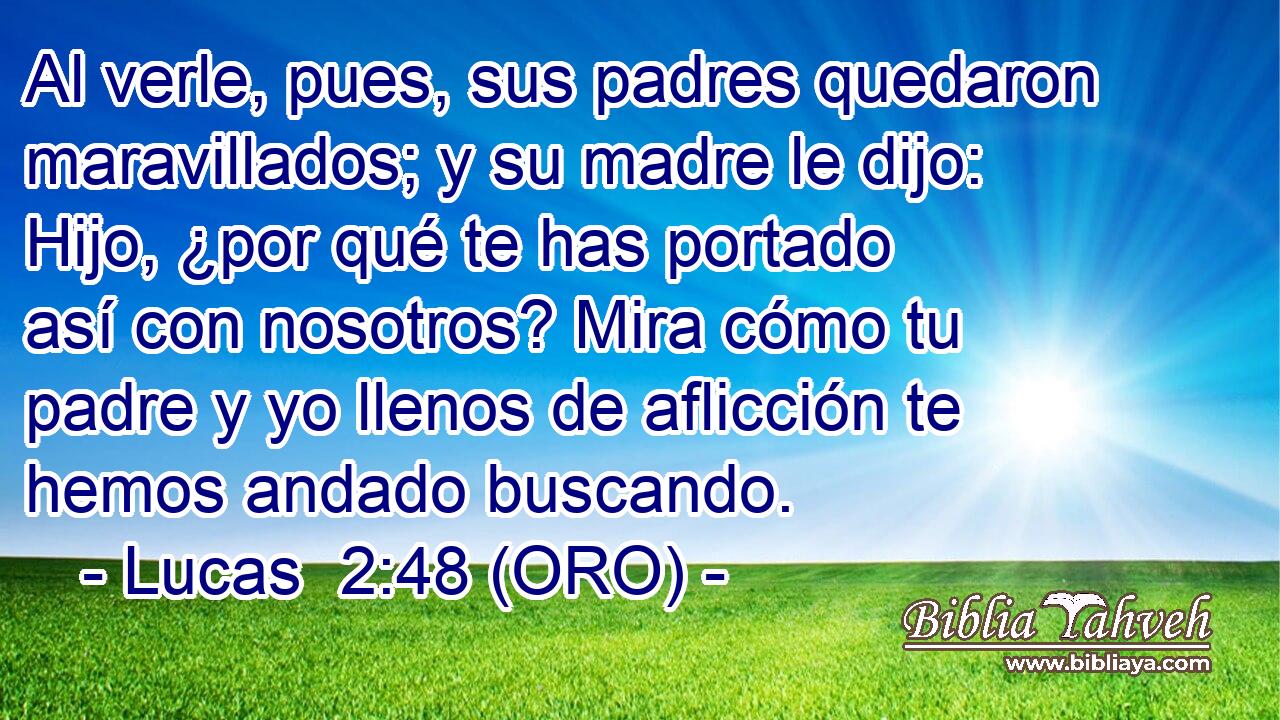 Al verle, pues, sus padres quedaron maravillados; y su madre le dijo: Hijo, ¿por qué te has portado así con nosotros? Mira cómo tu padre y yo llenos de aflicción te hemos andado buscando. 