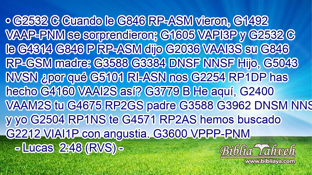 • G2532 C Cuando le G846 RP-ASM vieron, G1492 VAAP-PNM se sorprendieron; G1605 VAPI3P y G2532 C le G4314 G846 P RP-ASM dijo G2036 VAAI3S su G846 RP-GSM madre: G3588 G3384 DNSF NNSF Hijo, G5043 NVSN ¿por qué G5101 RI-ASN nos G2254 RP1DP has hecho G4160 VAAI2S así? G3779 B He aquí, G2400 VAAM2S tu G4675 RP2GS padre G3588 G3962 DNSM NNSM y yo G2504 RP1NS te G4571 RP2AS hemos buscado G2212 VIAI1P con angustia. G3600 VPPP-PNM 