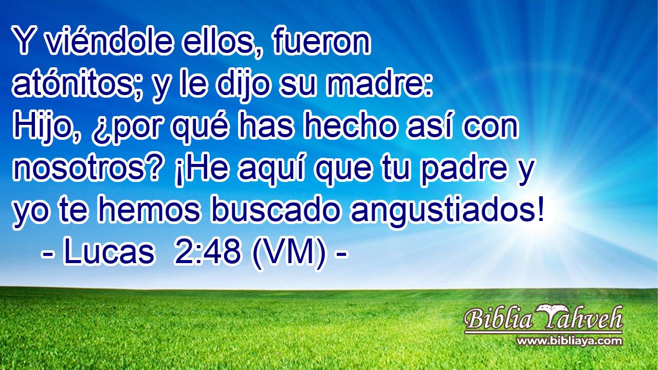  Y viéndole ellos, fueron atónitos; y le dijo su madre: Hijo, ¿por qué has hecho así con nosotros? ¡He aquí que tu padre y yo te hemos buscado angustiados! 