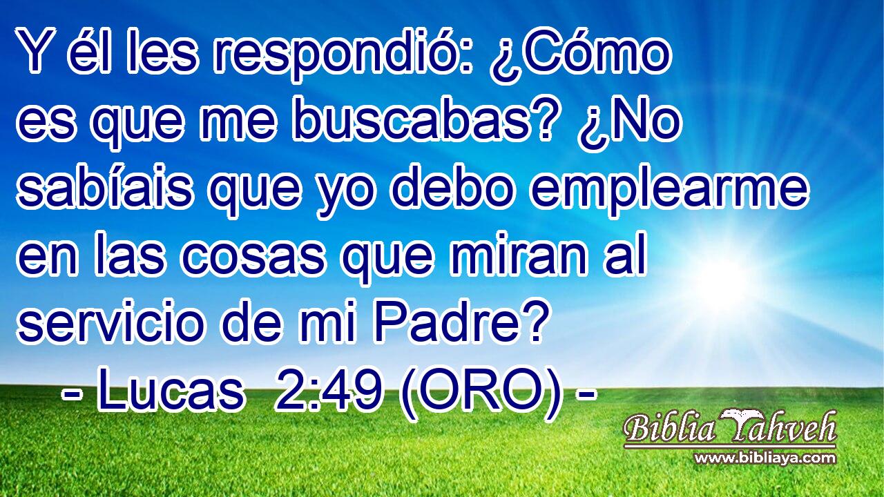  Y él les respondió: ¿Cómo es que me buscabas? ¿No sabíais que yo debo emplearme en las cosas que miran al servicio de mi Padre? 