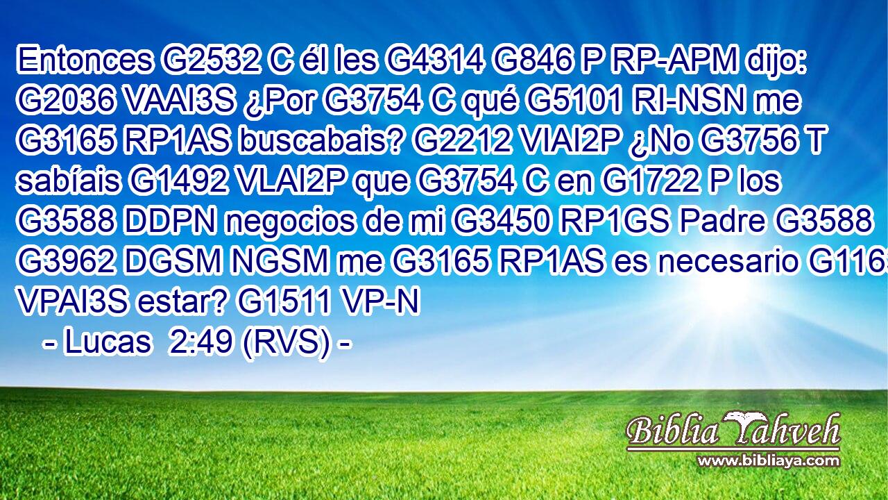 Entonces G2532 C él les G4314 G846 P RP-APM dijo: G2036 VAAI3S ¿Por G3754 C qué G5101 RI-NSN me G3165 RP1AS buscabais? G2212 VIAI2P ¿No G3756 T sabíais G1492 VLAI2P que G3754 C en G1722 P los G3588 DDPN negocios de mi G3450 RP1GS Padre G3588 G3962 DGSM NGSM me G3165 RP1AS es necesario G1163 VPAI3S estar? G1511 VP-N 