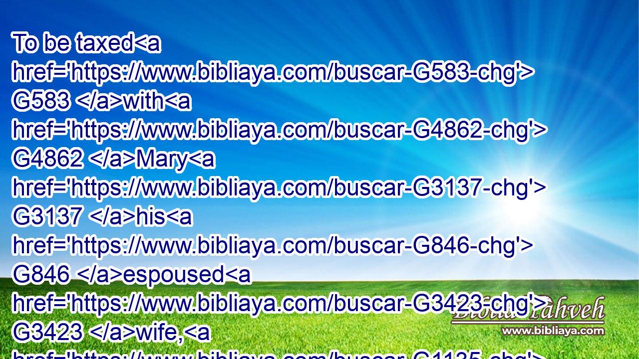 To be taxed G583 with G4862 Mary G3137 his G846 espoused G3423 wife, G1135 being G5607 great with child.G1471