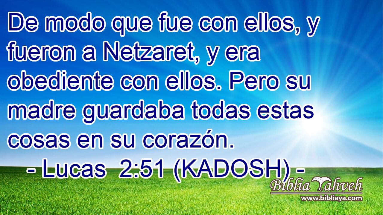  De modo que fue con ellos, y fueron a Netzaret, y era obediente con ellos. Pero su madre guardaba todas estas cosas en su corazón. 