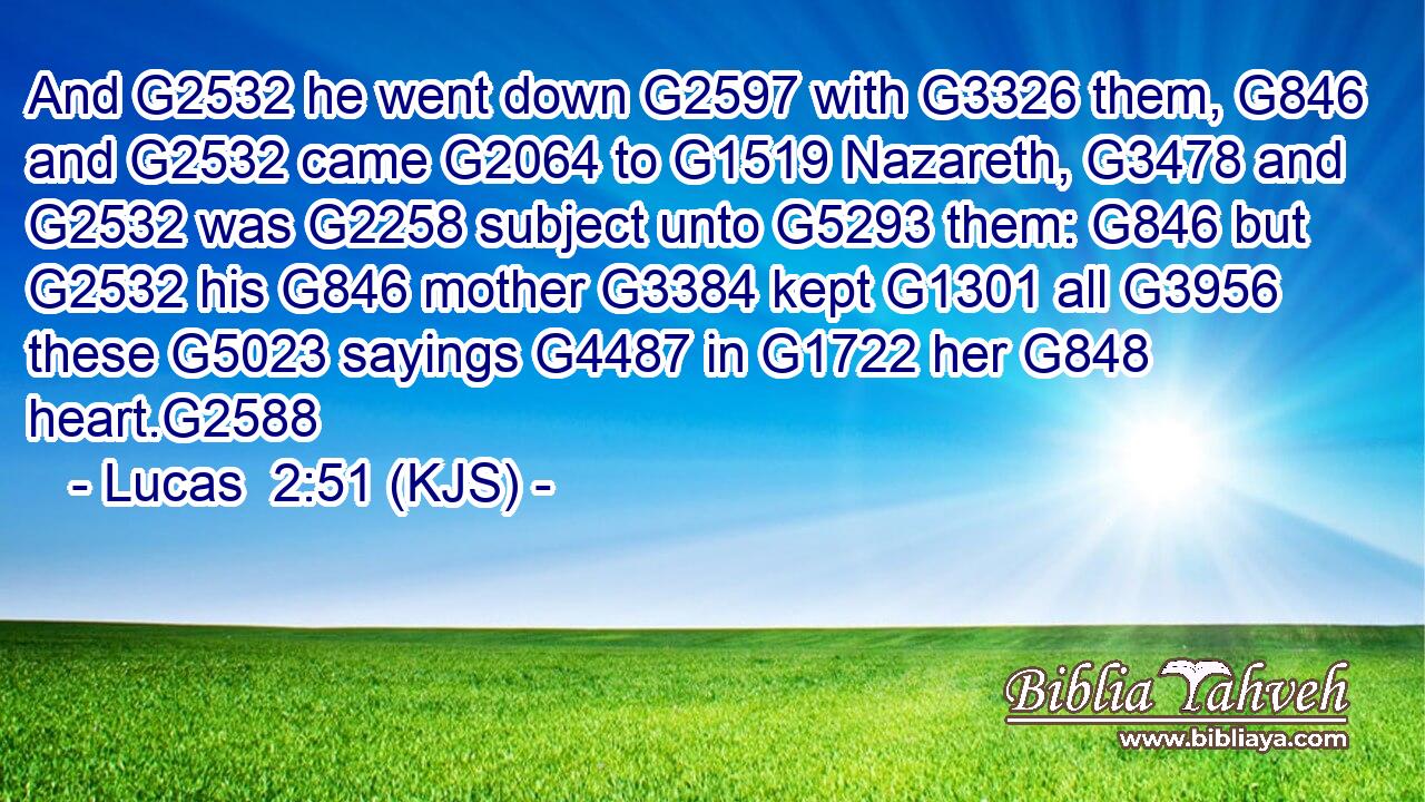 And G2532 he went down G2597 with G3326 them, G846 and G2532 came G2064 to G1519 Nazareth, G3478 and G2532 was G2258 subject unto G5293 them: G846 but G2532 his G846 mother G3384 kept G1301 all G3956 these G5023 sayings G4487 in G1722 her G848 heart.G2588
