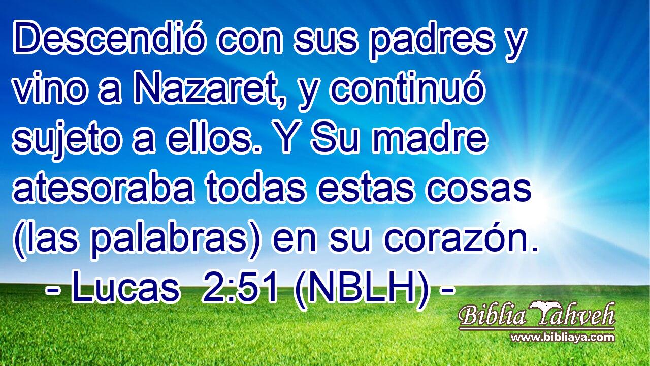  Descendió con sus padres y vino a Nazaret, y continuó sujeto a ellos. Y Su madre atesoraba todas estas cosas (las palabras) en su corazón. 